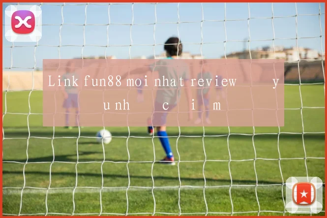 Link fun88 moi nhat review đầy đủ ưu nhược điểm